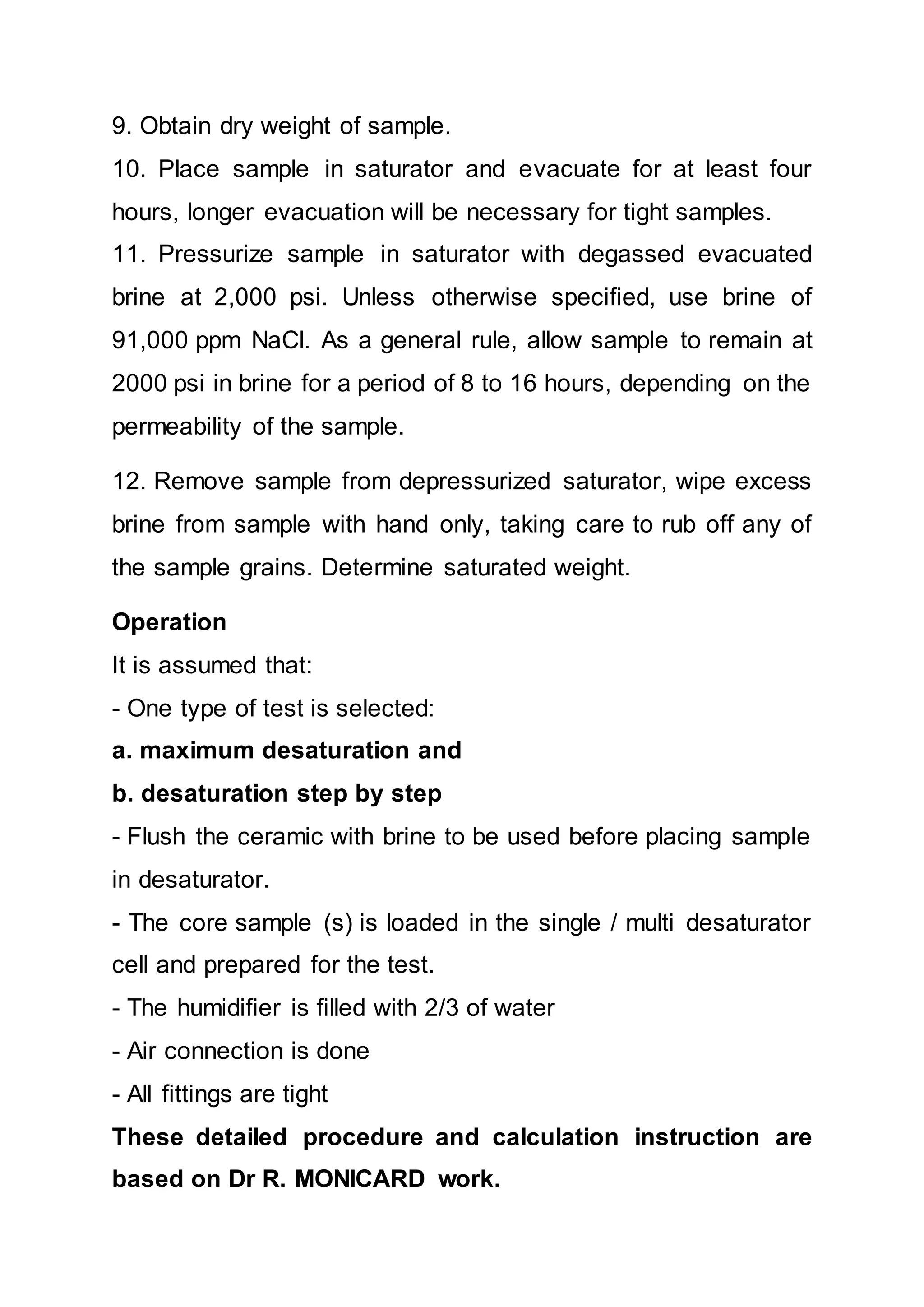 9. Obtain dry weight of sample.
10. Place sample in saturator and evacuate for at least four
hours, longer evacuation will be necessary for tight samples.
11. Pressurize sample in saturator with degassed evacuated
brine at 2,000 psi. Unless otherwise specified, use brine of
91,000 ppm NaCl. As a general rule, allow sample to remain at
2000 psi in brine for a period of 8 to 16 hours, depending on the
permeability of the sample.
12. Remove sample from depressurized saturator, wipe excess
brine from sample with hand only, taking care to rub off any of
the sample grains. Determine saturated weight.
Operation
It is assumed that:
- One type of test is selected:
a. maximum desaturation and
b. desaturation step by step
- Flush the ceramic with brine to be used before placing sample
in desaturator.
- The core sample (s) is loaded in the single / multi desaturator
cell and prepared for the test.
- The humidifier is filled with 2/3 of water
- Air connection is done
- All fittings are tight
These detailed procedure and calculation instruction are
based on Dr R. MONICARD work.
 