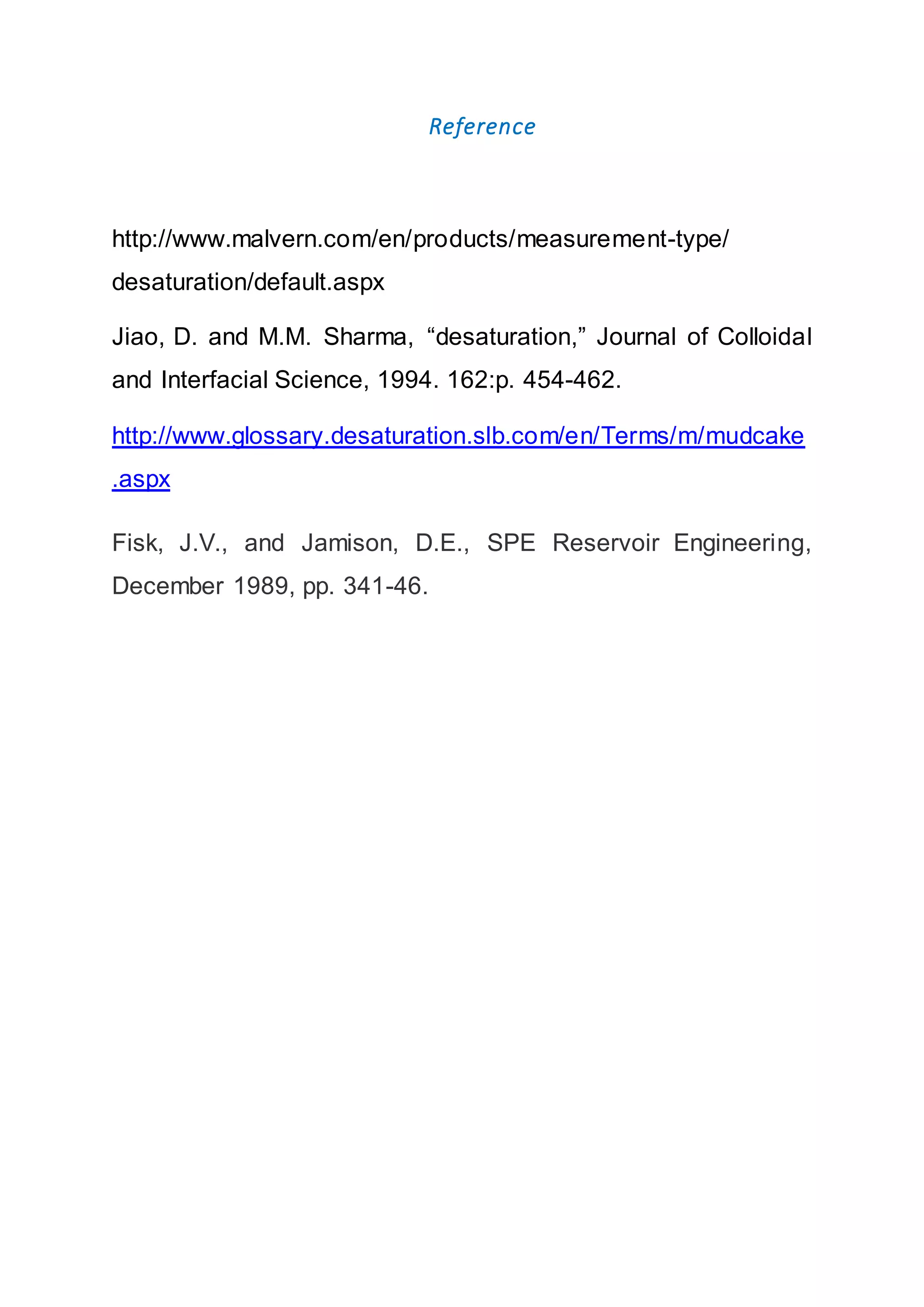 Reference
http://www.malvern.com/en/products/measurement-type/
desaturation/default.aspx
Jiao, D. and M.M. Sharma, “desaturation,” Journal of Colloidal
and Interfacial Science, 1994. 162:p. 454-462.
http://www.glossary.desaturation.slb.com/en/Terms/m/mudcake
.aspx
Fisk, J.V., and Jamison, D.E., SPE Reservoir Engineering,
December 1989, pp. 341-46.
 