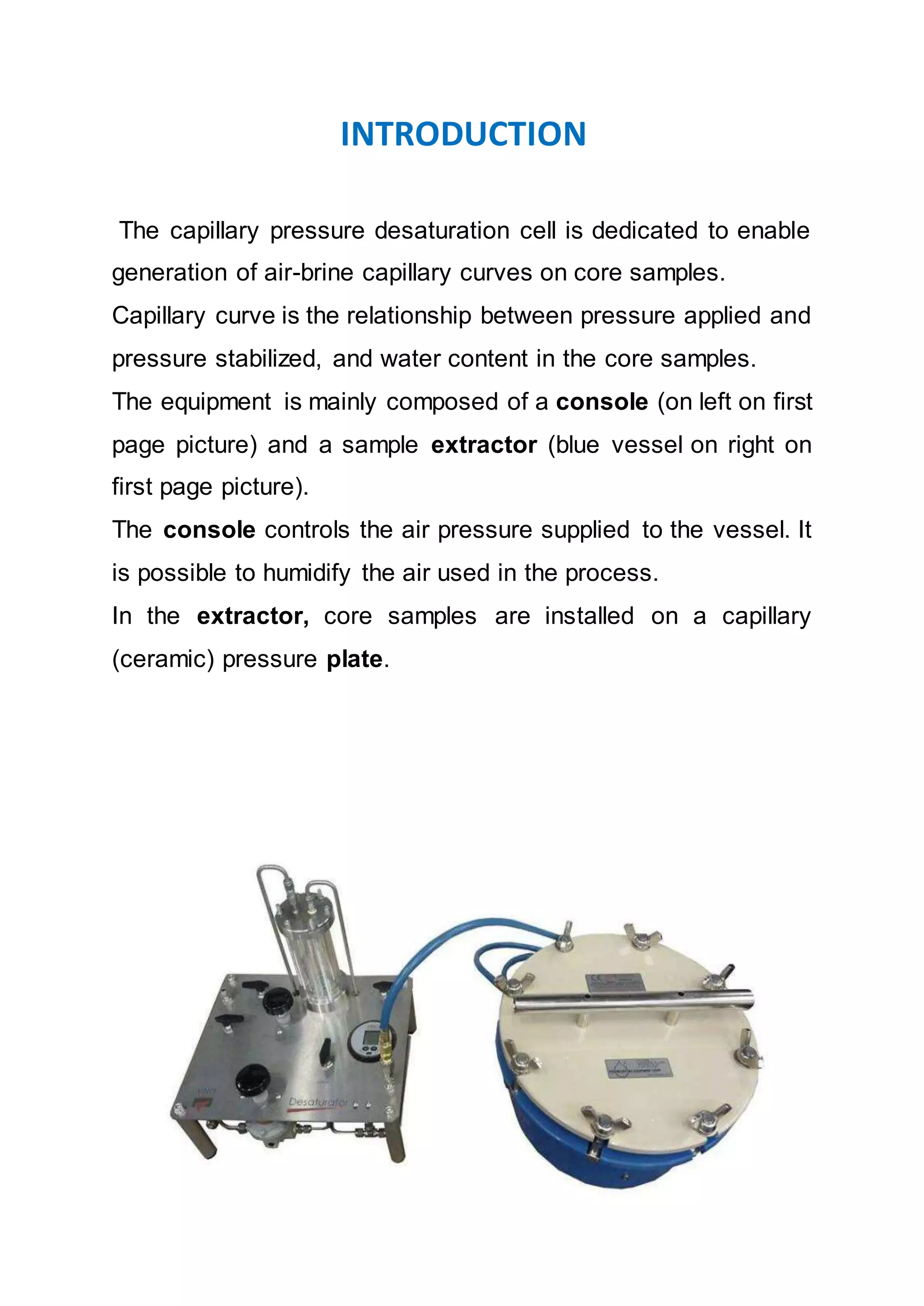 INTRODUCTION
The capillary pressure desaturation cell is dedicated to enable
generation of air-brine capillary curves on core samples.
Capillary curve is the relationship between pressure applied and
pressure stabilized, and water content in the core samples.
The equipment is mainly composed of a console (on left on first
page picture) and a sample extractor (blue vessel on right on
first page picture).
The console controls the air pressure supplied to the vessel. It
is possible to humidify the air used in the process.
In the extractor, core samples are installed on a capillary
(ceramic) pressure plate.
 