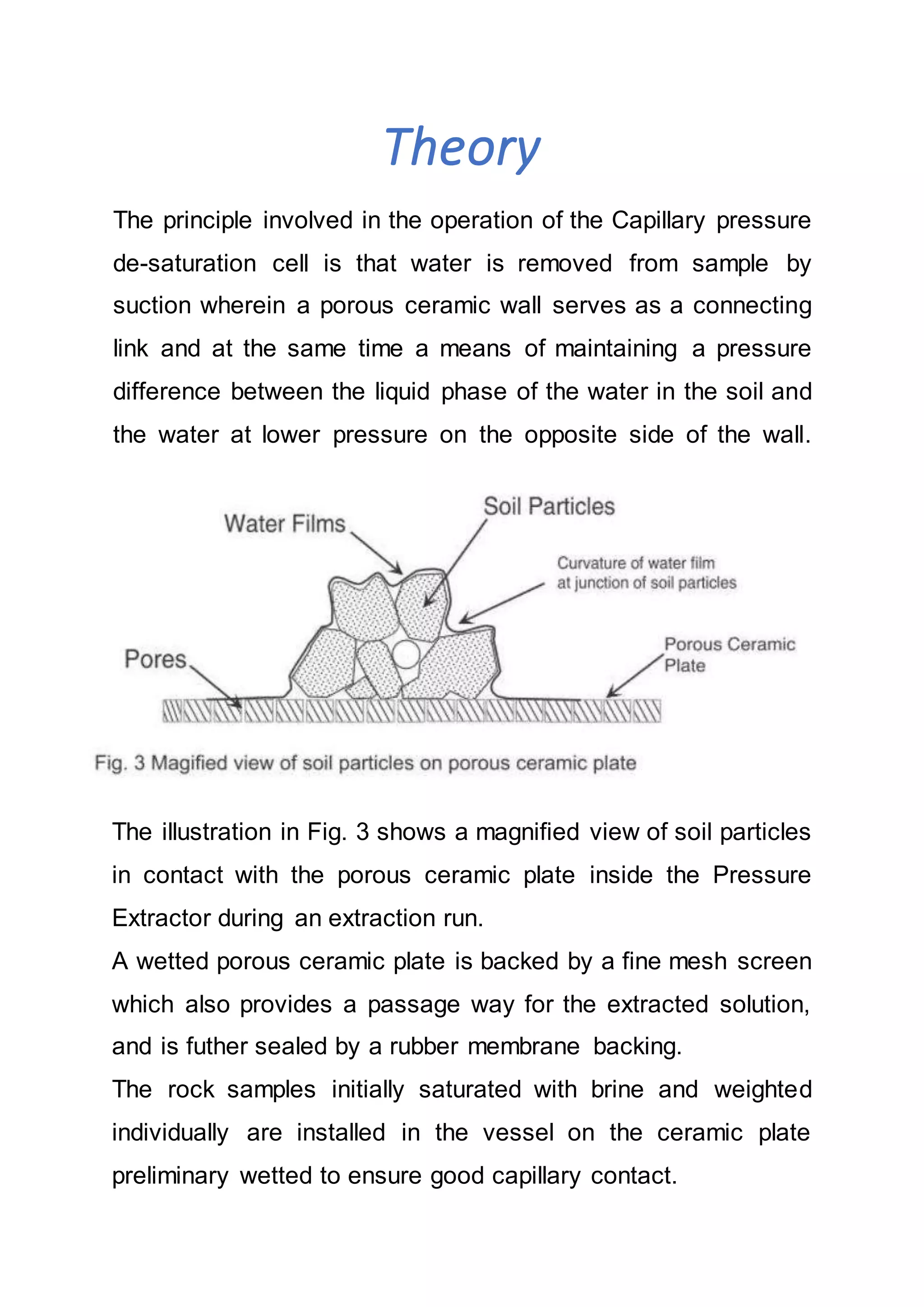 Theory
The principle involved in the operation of the Capillary pressure
de-saturation cell is that water is removed from sample by
suction wherein a porous ceramic wall serves as a connecting
link and at the same time a means of maintaining a pressure
difference between the liquid phase of the water in the soil and
the water at lower pressure on the opposite side of the wall.
The illustration in Fig. 3 shows a magnified view of soil particles
in contact with the porous ceramic plate inside the Pressure
Extractor during an extraction run.
A wetted porous ceramic plate is backed by a fine mesh screen
which also provides a passage way for the extracted solution,
and is futher sealed by a rubber membrane backing.
The rock samples initially saturated with brine and weighted
individually are installed in the vessel on the ceramic plate
preliminary wetted to ensure good capillary contact.
 