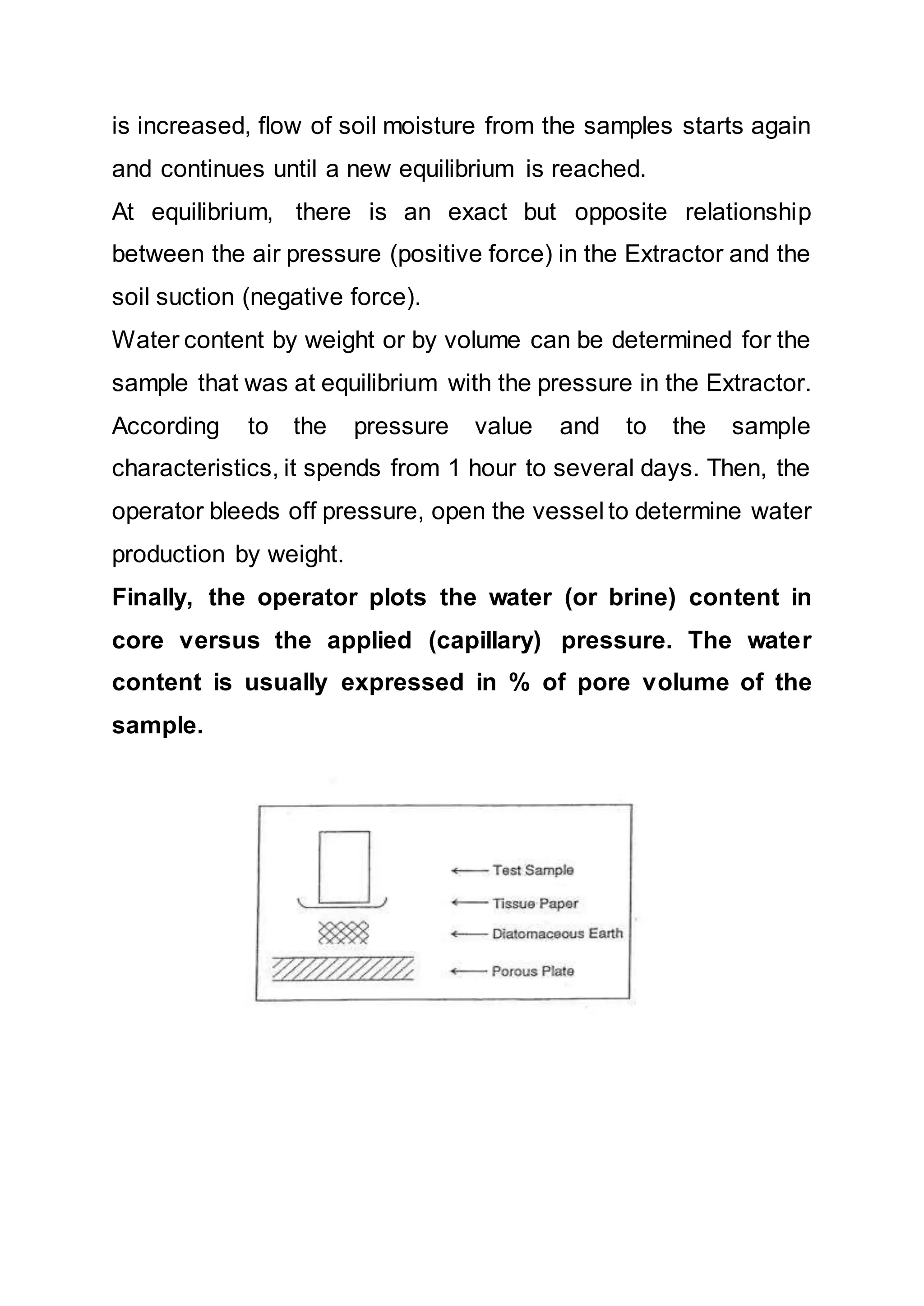 is increased, flow of soil moisture from the samples starts again
and continues until a new equilibrium is reached.
At equilibrium, there is an exact but opposite relationship
between the air pressure (positive force) in the Extractor and the
soil suction (negative force).
Water content by weight or by volume can be determined for the
sample that was at equilibrium with the pressure in the Extractor.
According to the pressure value and to the sample
characteristics, it spends from 1 hour to several days. Then, the
operator bleeds off pressure, open the vessel to determine water
production by weight.
Finally, the operator plots the water (or brine) content in
core versus the applied (capillary) pressure. The water
content is usually expressed in % of pore volume of the
sample.
 