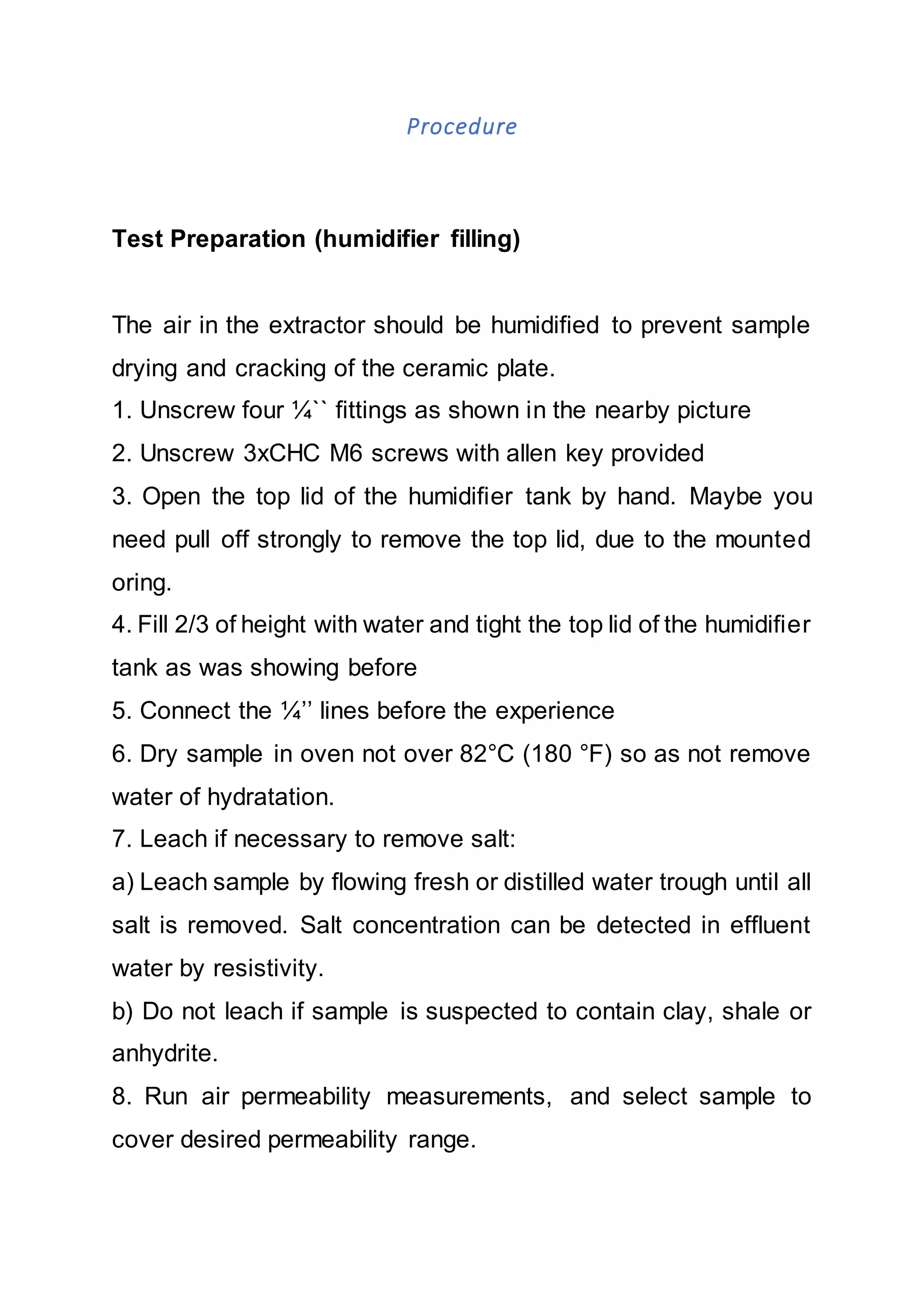 Procedure
Test Preparation (humidifier filling)
The air in the extractor should be humidified to prevent sample
drying and cracking of the ceramic plate.
1. Unscrew four ¼`` fittings as shown in the nearby picture
2. Unscrew 3xCHC M6 screws with allen key provided
3. Open the top lid of the humidifier tank by hand. Maybe you
need pull off strongly to remove the top lid, due to the mounted
oring.
4. Fill 2/3 of height with water and tight the top lid of the humidifier
tank as was showing before
5. Connect the ¼’’ lines before the experience
6. Dry sample in oven not over 82°C (180 °F) so as not remove
water of hydratation.
7. Leach if necessary to remove salt:
a) Leach sample by flowing fresh or distilled water trough until all
salt is removed. Salt concentration can be detected in effluent
water by resistivity.
b) Do not leach if sample is suspected to contain clay, shale or
anhydrite.
8. Run air permeability measurements, and select sample to
cover desired permeability range.
 