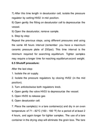 7) After this time length in desaturator cell, isolate the pressure
regulator by setting HV02 in mid position.
8) Open gently the fitting on desaturator cell to depressurize the
vessel.
9) Open the desaturator, remove sample.
b. Step by step:
Repeat the previous steps, using different pressures and using
the same 48 hours interval (remember you have a maximum
ceramic pressure plate of 250psi). This time interval is the
minimum required for searching equilibrium. Tighter samples
may require a longer time for reaching equilibrium.ecord weight.
6.5 Shutoff procedure:
After the last step:
1. Isolate the air supply.
2. Isolate the pressure regulators by closing HV02 (in the mid
position).
3. Turn anticlockwise both regulators knob.
4. Open gently the valve HV03 to depressurize the vessel.
5. Open HV05 to release gas
6. Open desaturator cell.
7. Place the sample(s) in a tare container(s) and dry in an oven
temperature of 71 - 82°C (160 - 180 °F) for a period of at least 2
4 hours, and again longer for tighter samples. The use of a tare
container in the drying step will eliminate the grain loss. The tare
 
