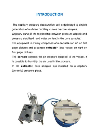 INTRODUCTION
The capillary pressure desaturation cell is dedicated to enable
generation of air-brine capillary curves on core samples.
Capillary curve is the relationship between pressure applied and
pressure stabilized, and water content in the core samples.
The equipment is mainly composed of a console (on left on first
page picture) and a sample extractor (blue vessel on right on
first page picture).
The console controls the air pressure supplied to the vessel. It
is possible to humidify the air used in the process.
In the extractor, core samples are installed on a capillary
(ceramic) pressure plate.
 