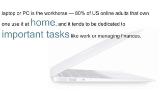 laptop or PC is the workhorse — 80% of US online adults that own
one use it at home, and it tends to be dedicated to
important taskslike work or managing finances.
 