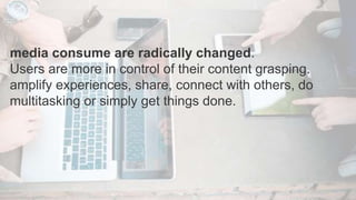 media consume are radically changed.
Users are more in control of their content grasping.
amplify experiences, share, connect with others, do
multitasking or simply get things done.
 
