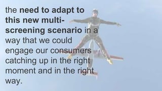 the need to adapt to
this new multi-
screening scenario in a
way that we could
engage our consumers
catching up in the right
moment and in the right
way.
 