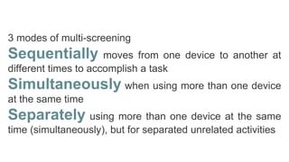 3 modes of multi-screening
Sequentially moves from one device to another at
different times to accomplish a task
Simultaneously when using more than one device
at the same time
Separately using more than one device at the same
time (simultaneously), but for separated unrelated activities
 