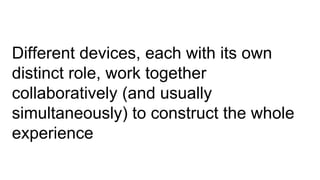 Different devices, each with its own
distinct role, work together
collaboratively (and usually
simultaneously) to construct the whole
experience
 