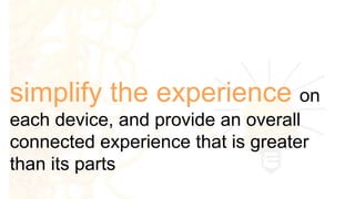simplify the experience on
each device, and provide an overall
connected experience that is greater
than its parts
 
