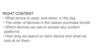 RIGHT CONTENT
• What device is used, and when, in the day
• The order of devices in the classic purchase funnel
• Which devices we use to access key content
platforms
• How long we spend on each device and what we
look at on them.
 