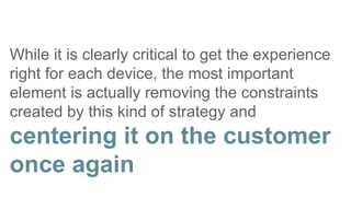 While it is clearly critical to get the experience
right for each device, the most important
element is actually removing the constraints
created by this kind of strategy and
centering it on the customer
once again
 