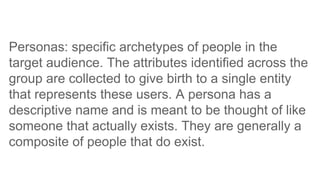 Personas: specific archetypes of people in the
target audience. The attributes identified across the
group are collected to give birth to a single entity
that represents these users. A persona has a
descriptive name and is meant to be thought of like
someone that actually exists. They are generally a
composite of people that do exist.
 