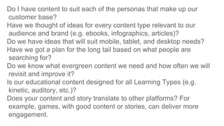 Do I have content to suit each of the personas that make up our
customer base?
Have we thought of ideas for every content type relevant to our
audience and brand (e.g. ebooks, infographics, articles)?
Do we have ideas that will suit mobile, tablet, and desktop needs?
Have we got a plan for the long tail based on what people are
searching for?
Do we know what evergreen content we need and how often we will
revisit and improve it?
Is our educational content designed for all Learning Types (e.g.
kinetic, auditory, etc.)?
Does your content and story translate to other platforms? For
example, games, with good content or stories, can deliver more
engagement.
 