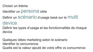 Choisir un thème
Identifier un persona cible
Définir un scénario d’usage basé sur le multi
device
Définir les types d’usage et les fonctionnalités de chaque
device
Quelques idées marketing selon le scénario
Identifier la concurrence
Quelle est la valeur ajouté de votre offre vs concurrence
 