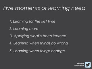 Five moments of learning need

  1. Learning for the first time

  2. Learning more

  3. Applying what’s been learned

  4. Learning when things go wrong

  5. Learning when things change


                                       @epictalk
                                     #MultiDevice
 