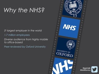 Why the NHS?


5th largest employer in the world
1.7 million employees
Diverse audience from highly mobile
to office-based
Peer reviewed by Oxford University




                                        @epictalk
                                      #MultiDevice
 