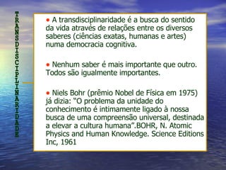 A transdisciplinaridade é a busca do sentido da vida através de relações entre os diversos saberes (ciências exatas, humanas e artes) numa democracia cognitiva.  Nenhum saber é mais importante que outro. Todos são igualmente importantes.  Niels Bohr (prêmio Nobel de Física em 1975) já dizia: “O problema da unidade do conhecimento é intimamente ligado à nossa busca de uma compreensão universal, destinada a elevar a cultura humana”. BOHR, N. Atomic Physics and Human Knowledge. Science Editions Inc, 1961 TRANSDISCIPLINARIDADE 