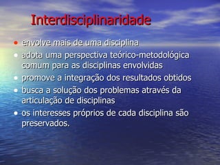 Interdisciplinaridade envolve mais de uma disciplina adota uma perspectiva teórico-metodológica comum para as disciplinas envolvidas promove a integração dos resultados obtidos busca a solução dos problemas através da articulação de disciplinas os interesses próprios de cada disciplina são preservados. 
