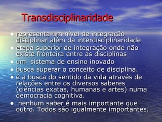 Transdisciplinaridade representa um nível de integração disciplinar além da interdisciplinaridade  etapa superior de integração onde não existe fronteira entre as disciplinas  um  sistema de ensino inovado  busca superar o conceito de disciplina. é a busca do sentido da vida através de relações entre os diversos saberes (ciências exatas, humanas e artes) numa democracia cognitiva.  nenhum saber é mais importante que outro. Todos são igualmente importantes. 
