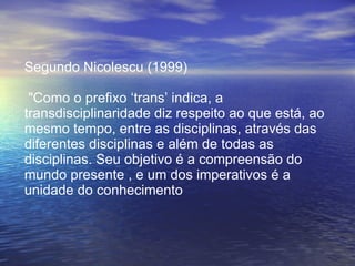 Segundo Nicolescu (1999) "Como o prefixo ‘trans’ indica, a transdisciplinaridade diz respeito ao que está, ao mesmo tempo, entre as disciplinas, através das diferentes disciplinas e além de todas as disciplinas. Seu objetivo é a compreensão do mundo presente , e um dos imperativos é a unidade do conhecimento 