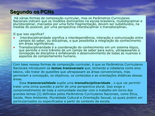 O que isso significa?  Interdisciplinaridade significa a interdependência, interação e comunicação entre campos do saber, ou disciplinas, o que possibilita a integração do conhecimento em áreas significativas.  Transdisciplinaridade é a coordenação do conhecimento em um sistema lógico, que permite o livre trânsito de um campo de saber para outro, ultrapassando a concepção de disciplina e enfatizando o desenvolvimento de todas as nuances e aspectos do comportamento humano.  Com base nessas formas de composição curricular, é que os Parâmetros Curriculares Nacionais introduzem os  temas transversais   que, tomando a cidadania como eixo básico, vão tratar de questões que ultrapassam as áreas convencionais, mas permeiam a concepção, os objetivos, os conteúdos e as orientações didáticas dessas áreas.  Essa  transversalidade   supõe uma  transdisciplinaridade  , o que vai permitir tratar uma única questão a partir de uma perspectiva plural. Isso exige o comprometimento de toda a comunidade escolar com o trabalho em torno dos grandes temas [2] definidos pelos Parâmetros Curriculares Nacionais, como Ética, Saúde, Meio Ambiente, Pluralidade Cultural e Orientação Sexual, os quais podem ser particularizados ou especificados a partir do contexto da escola.  Há várias formas de composição curricular, mas os Parâmetros Curriculares Nacionais indicam que os modelos dominantes na escola brasileira, multidisciplinar e pluridisciplinar, marcados por uma forte fragmentação, devem ser substituídos, na medida do possível, por uma perspectiva interdisciplinar e transdisciplinar .   Segundo os PCNs 