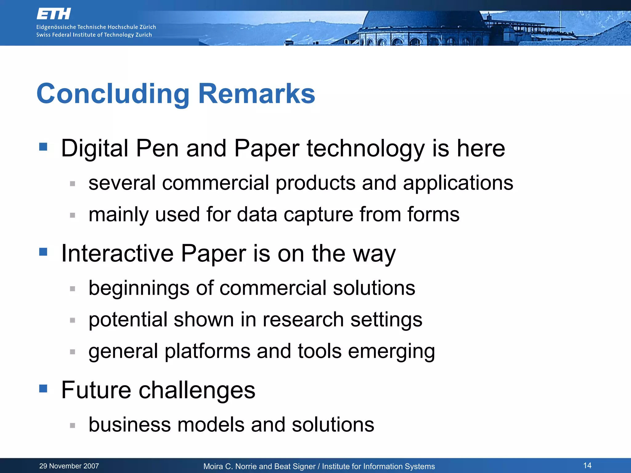 Concluding Remarks
 Digital Pen and Paper technology is here
            several commercial products and applications
            mainly used for data capture from forms
 Interactive Paper is on the way
            beginnings of commercial solutions
            potential shown in research settings
            general platforms and tools emerging
 Future challenges
            business models and solutions
29 November 2007         Moira C. Norrie and Beat Signer / Institute for Information Systems   14
 