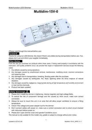 Multi-function LED Dimmer Multidim-15V-0
1
Updated at 2014-2-26 Multidim-15V-0_SPEC V1.1
Multidim-15V-0
(Please read through this manual before use)
Forward，
Thanks for using our LED Dimmer. Do check if there’s any defect during transportation before use, if so,
please don’t use and inform your supplier immediately.
After-Sales，
From the day you purchase our products within three years, if being used properly in accordance with the
instruction, and quality problems occur, we provide free repair or replacement services except the following
cases:
1. Any defects caused by wrong operations.
2. Any damages caused by unauthorized removal, maintenance, modifying circuit, incorrect connections
and replacing chips.
3. Any damages due to transportation, breaking, flooding water after the purchase.
4. Any damages caused by earthquake, fire, flood, lightning strike etc force majeure of natural
disasters.
5. Any damages caused by negligence, inappropriate storing at high temperature and humidity environment
or near harmful chemicals.
6. Product has been updated.
Safety warnings ，
1. Please don’t install this dimmer in lightening, intense magnetic and high-voltage fields.
2. To reduce the risk of component damage and fire caused by short circuit, make sure correct
connection
3. Always be sure to mount this unit in an area that will allow proper ventilation to ensure a fitting
temperature.
4. Check if the voltage and power adapter suit for the dimmer
5. Don’t connect cables with power on, make sure a correct connection and no short circuit checked
with instrument before power on.
6. Please don’t open dimmer cover and operate if problems occur.
The manual is only suitable for this model; any update is subject to change without prior notice.
 