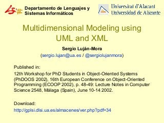 Departamento de Lenguajes y
Sistemas Informáticos

Multidimensional Modeling using
UML and XML
Sergio Luján-Mora
(sergio.lujan@ua.es / @sergiolujanmora)
Published in:
12th Workshop for PhD Students in Object-Oriented Systems
(PhDOOS 2002), 16th European Conference on Object-Oriented
Programming (ECOOP 2002), p. 48-49: Lecture Notes in Computer
Science 2548, Málaga (Spain), June 10-14 2002.
Download:
http://gplsi.dlsi.ua.es/almacenes/ver.php?pdf=34

 