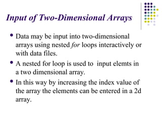 Input of Two-Dimensional Arrays
 Data may be input into two-dimensional
arrays using nested for loops interactively or
with data files.
 A nested for loop is used to input elemts in
a two dimensional array.
 In this way by increasing the index value of
the array the elements can be entered in a 2d
array.
 