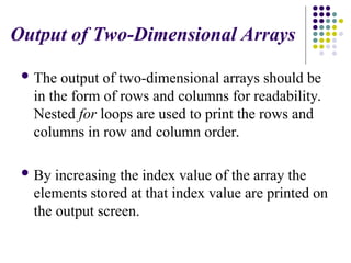 Output of Two-Dimensional Arrays
 The output of two-dimensional arrays should be
in the form of rows and columns for readability.
Nested for loops are used to print the rows and
columns in row and column order.
 By increasing the index value of the array the
elements stored at that index value are printed on
the output screen.
 