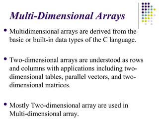 Multi-Dimensional Arrays
 Multidimensional arrays are derived from the
basic or built-in data types of the C language.
 Two-dimensional arrays are understood as rows
and columns with applications including two-
dimensional tables, parallel vectors, and two-
dimensional matrices.
 Mostly Two-dimensional array are used in
Multi-dimensional array.
 