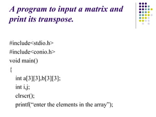 A program to input a matrix and
print its transpose.
#include<stdio.h>
#include<conio.h>
void main()
{
int a[3][3],b[3][3];
int i,j;
clrscr();
printf(“enter the elements in the array”);
 