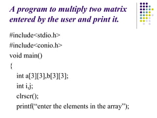 A program to multiply two matrix
entered by the user and print it.
#include<stdio.h>
#include<conio.h>
void main()
{
int a[3][3],b[3][3];
int i,j;
clrscr();
printf(“enter the elements in the array”);
 