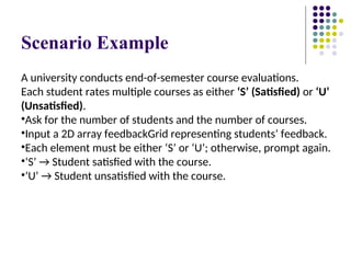 Scenario Example
A university conducts end-of-semester course evaluations.
Each student rates multiple courses as either ‘S’ (Satisfied) or ‘U’
(Unsatisfied).
•Ask for the number of students and the number of courses.
•Input a 2D array feedbackGrid representing students’ feedback.
•Each element must be either ‘S’ or ‘U’; otherwise, prompt again.
•‘S’ → Student satisfied with the course.
•‘U’ → Student unsatisfied with the course.
 