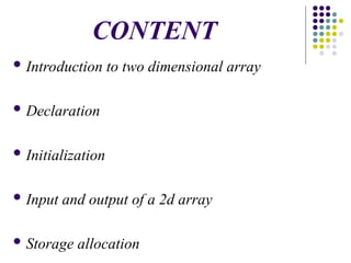 CONTENT
 Introduction to two dimensional array
 Declaration
 Initialization
 Input and output of a 2d array
 Storage allocation
 