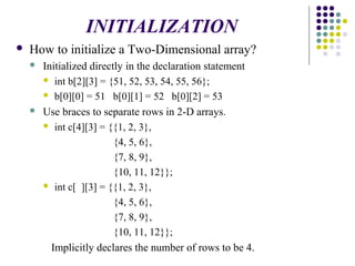  How to initialize a Two-Dimensional array?
 Initialized directly in the declaration statement
 int b[2][3] = {51, 52, 53, 54, 55, 56};
 b[0][0] = 51 b[0][1] = 52 b[0][2] = 53
 Use braces to separate rows in 2-D arrays.
 int c[4][3] = {{1, 2, 3},
{4, 5, 6},
{7, 8, 9},
{10, 11, 12}};
 int c[ ][3] = {{1, 2, 3},
{4, 5, 6},
{7, 8, 9},
{10, 11, 12}};
Implicitly declares the number of rows to be 4.
INITIALIZATION
 
