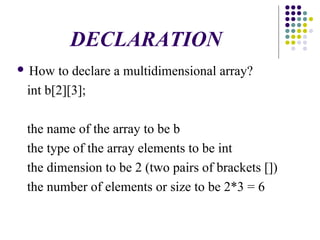 DECLARATION
 How to declare a multidimensional array?
int b[2][3];
the name of the array to be b
the type of the array elements to be int
the dimension to be 2 (two pairs of brackets [])
the number of elements or size to be 2*3 = 6
 