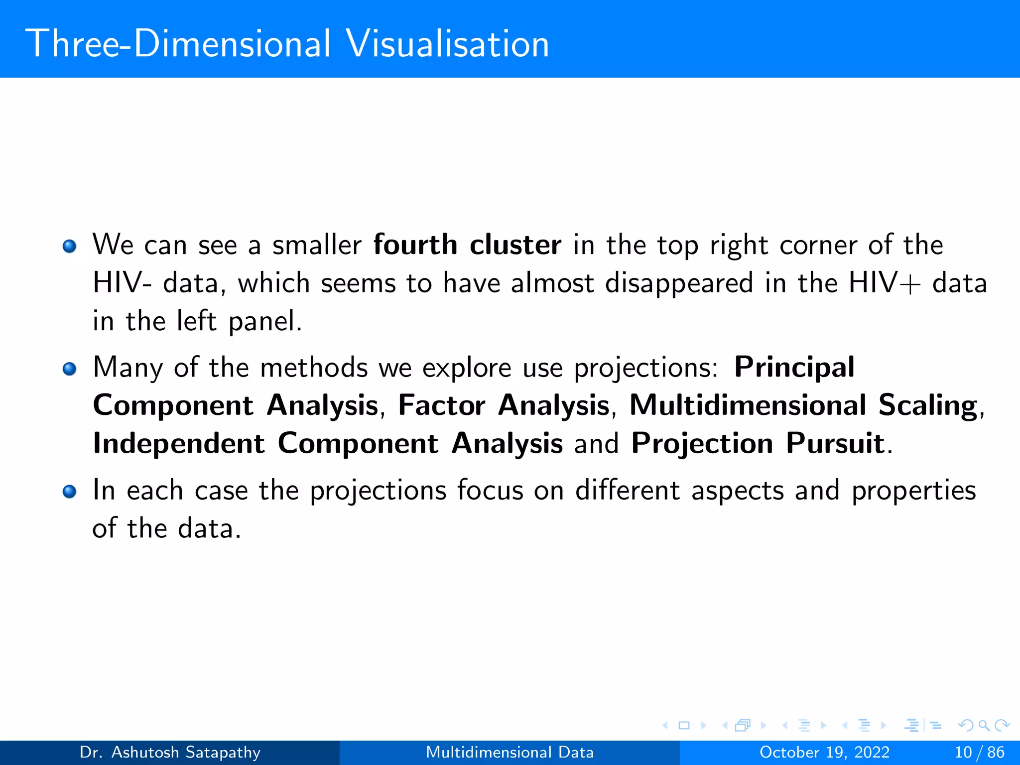 Three-Dimensional Visualisation
We can see a smaller fourth cluster in the top right corner of the
HIV- data, which seems to have almost disappeared in the HIV+ data
in the left panel.
Many of the methods we explore use projections: Principal
Component Analysis, Factor Analysis, Multidimensional Scaling,
Independent Component Analysis and Projection Pursuit.
In each case the projections focus on different aspects and properties
of the data.
Dr. Ashutosh Satapathy Multidimensional Data October 19, 2022 10 / 86
 