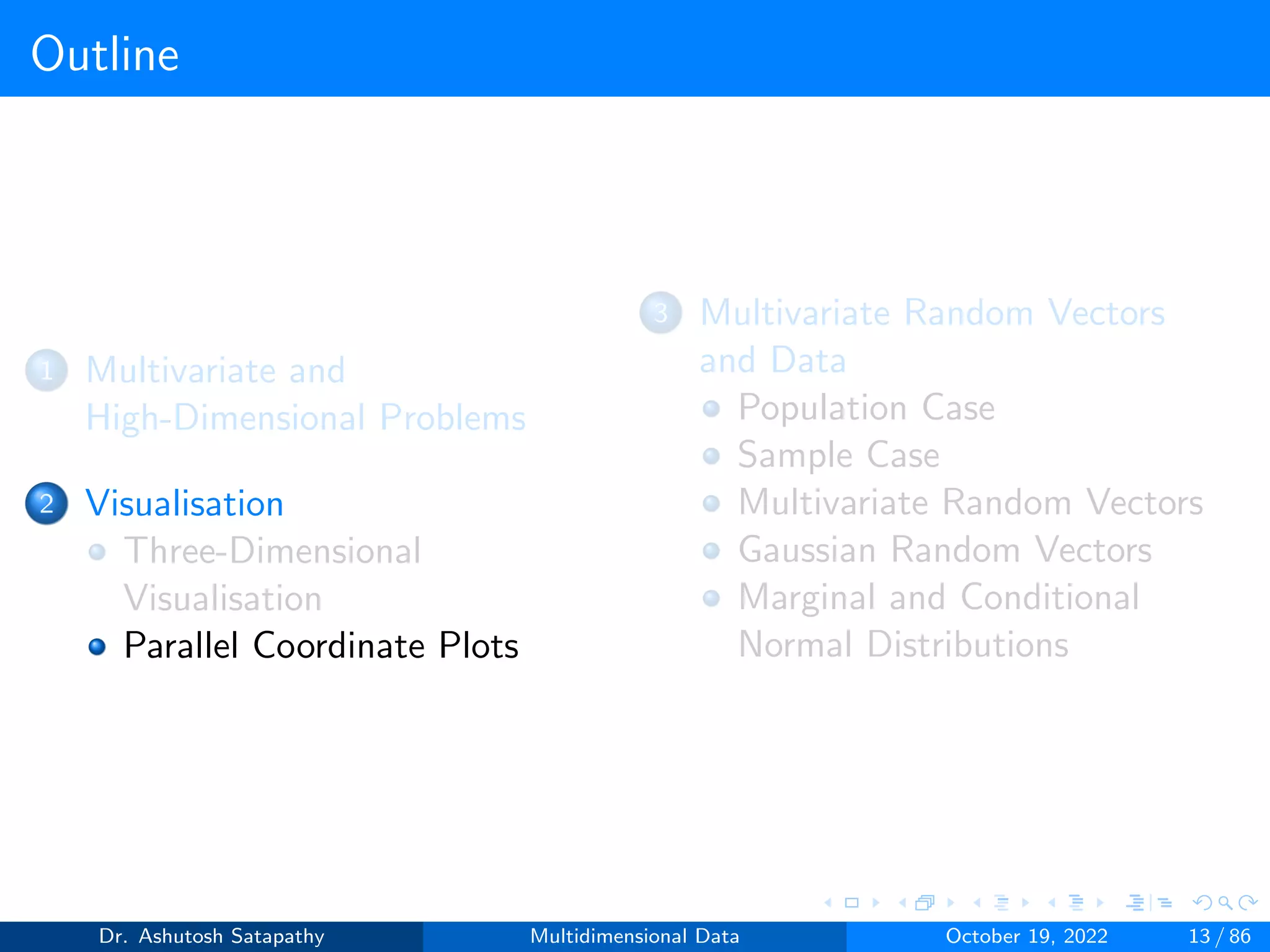 Outline
1 Multivariate and
High-Dimensional Problems
2 Visualisation
Three-Dimensional
Visualisation
Parallel Coordinate Plots
3 Multivariate Random Vectors
and Data
Population Case
Sample Case
Multivariate Random Vectors
Gaussian Random Vectors
Marginal and Conditional
Normal Distributions
Dr. Ashutosh Satapathy Multidimensional Data October 19, 2022 13 / 86
 