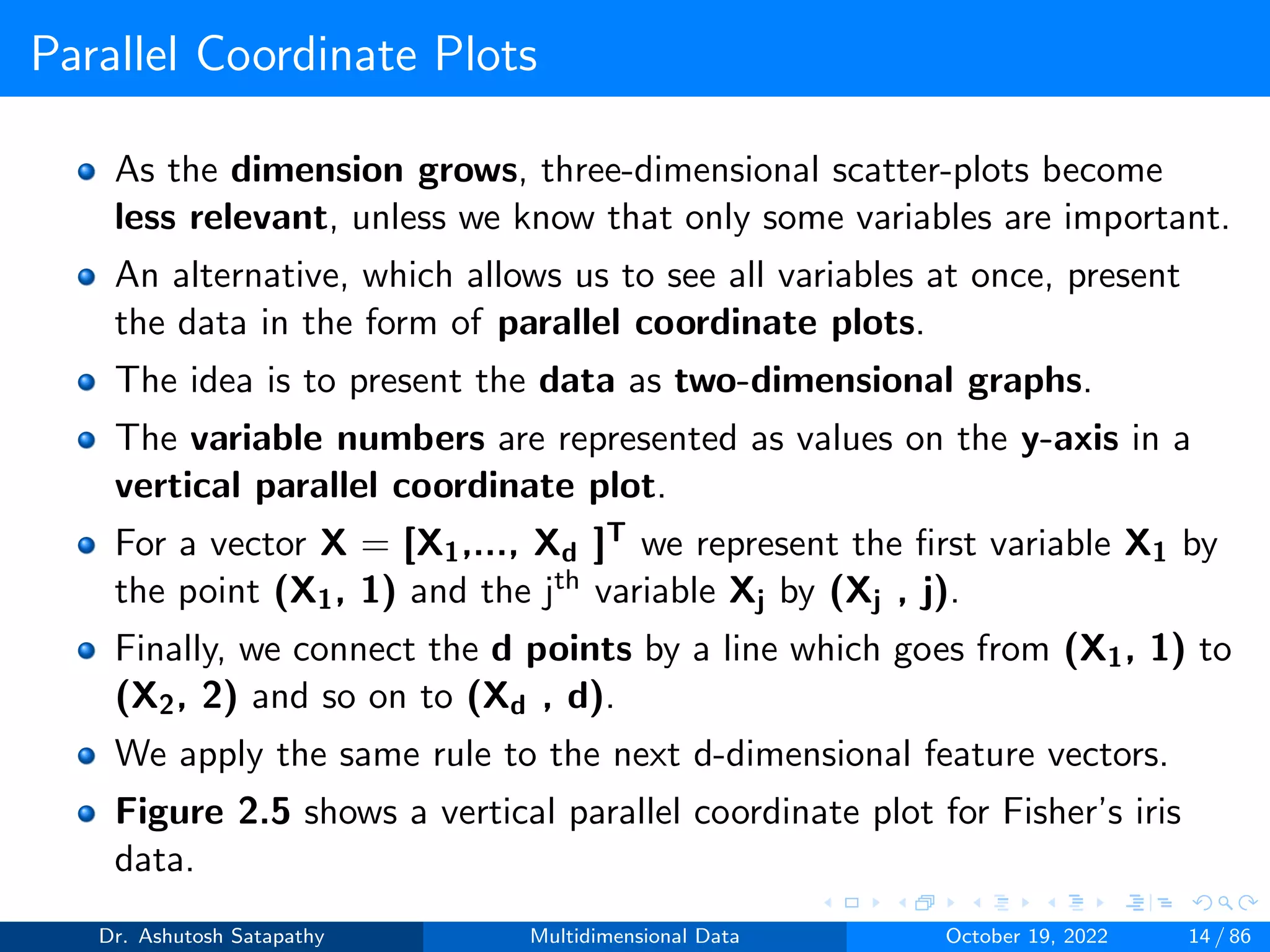 Parallel Coordinate Plots
As the dimension grows, three-dimensional scatter-plots become
less relevant, unless we know that only some variables are important.
An alternative, which allows us to see all variables at once, present
the data in the form of parallel coordinate plots.
The idea is to present the data as two-dimensional graphs.
The variable numbers are represented as values on the y-axis in a
vertical parallel coordinate plot.
For a vector X = [X1,..., Xd ]T we represent the first variable X1 by
the point (X1, 1) and the jth variable Xj by (Xj , j).
Finally, we connect the d points by a line which goes from (X1, 1) to
(X2, 2) and so on to (Xd , d).
We apply the same rule to the next d-dimensional feature vectors.
Figure 2.5 shows a vertical parallel coordinate plot for Fisher’s iris
data.
Dr. Ashutosh Satapathy Multidimensional Data October 19, 2022 14 / 86
 