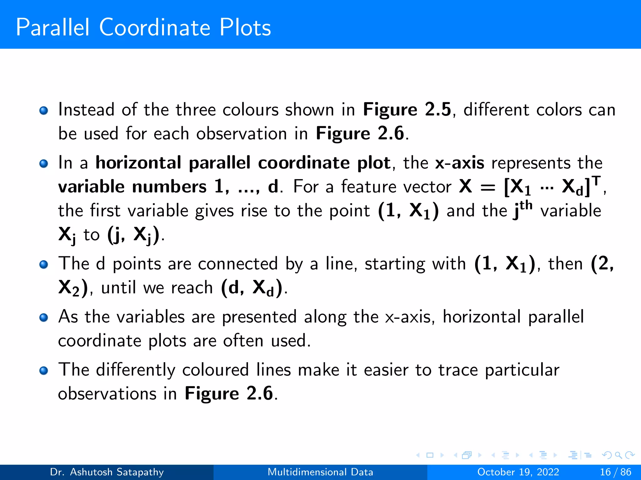 Parallel Coordinate Plots
Instead of the three colours shown in Figure 2.5, different colors can
be used for each observation in Figure 2.6.
In a horizontal parallel coordinate plot, the x-axis represents the
variable numbers 1, ..., d. For a feature vector X = [X1 ··· Xd]T,
the first variable gives rise to the point (1, X1) and the jth variable
Xj to (j, Xj).
The d points are connected by a line, starting with (1, X1), then (2,
X2), until we reach (d, Xd).
As the variables are presented along the x-axis, horizontal parallel
coordinate plots are often used.
The differently coloured lines make it easier to trace particular
observations in Figure 2.6.
Dr. Ashutosh Satapathy Multidimensional Data October 19, 2022 16 / 86
 