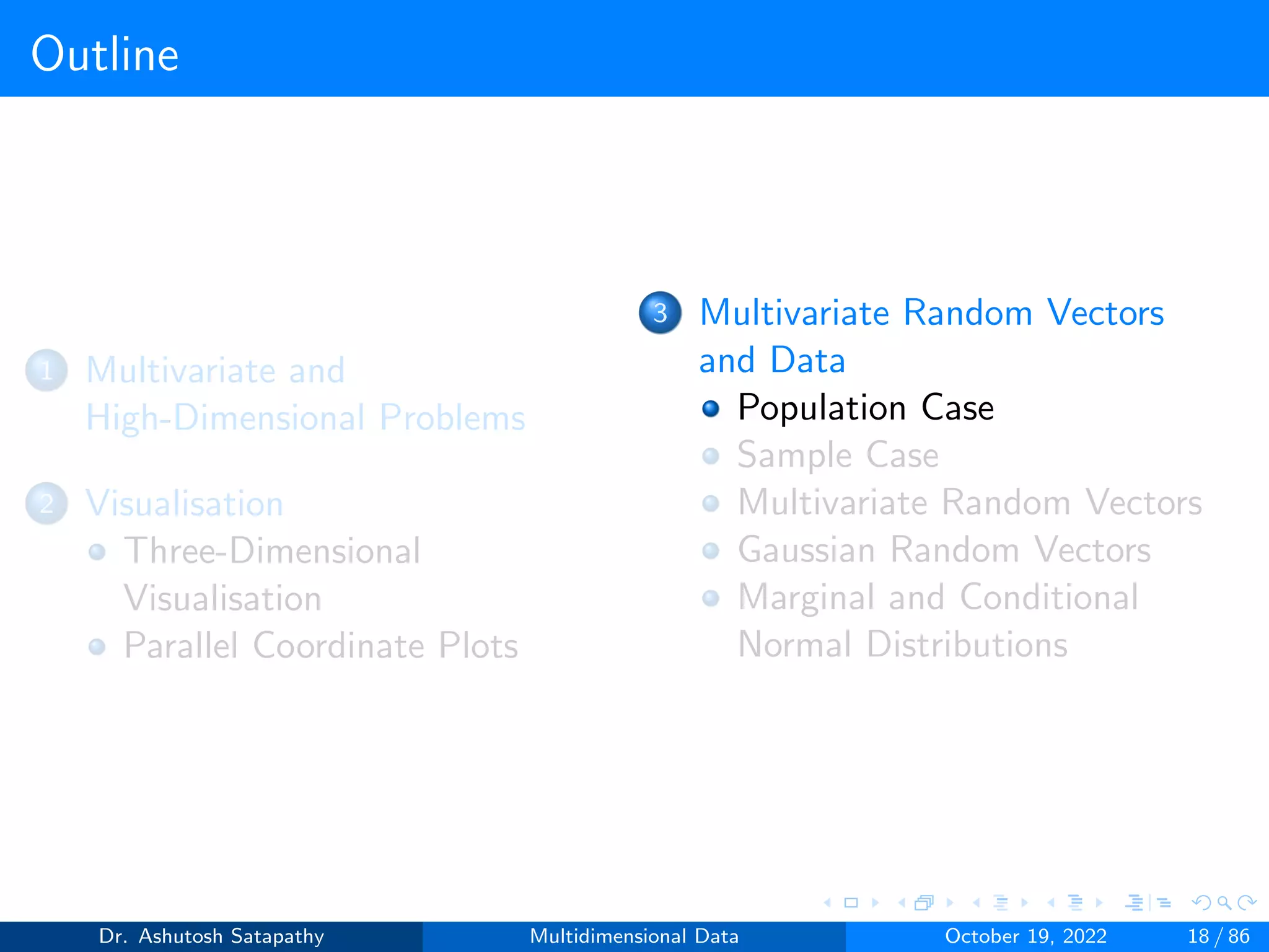 Outline
1 Multivariate and
High-Dimensional Problems
2 Visualisation
Three-Dimensional
Visualisation
Parallel Coordinate Plots
3 Multivariate Random Vectors
and Data
Population Case
Sample Case
Multivariate Random Vectors
Gaussian Random Vectors
Marginal and Conditional
Normal Distributions
Dr. Ashutosh Satapathy Multidimensional Data October 19, 2022 18 / 86
 