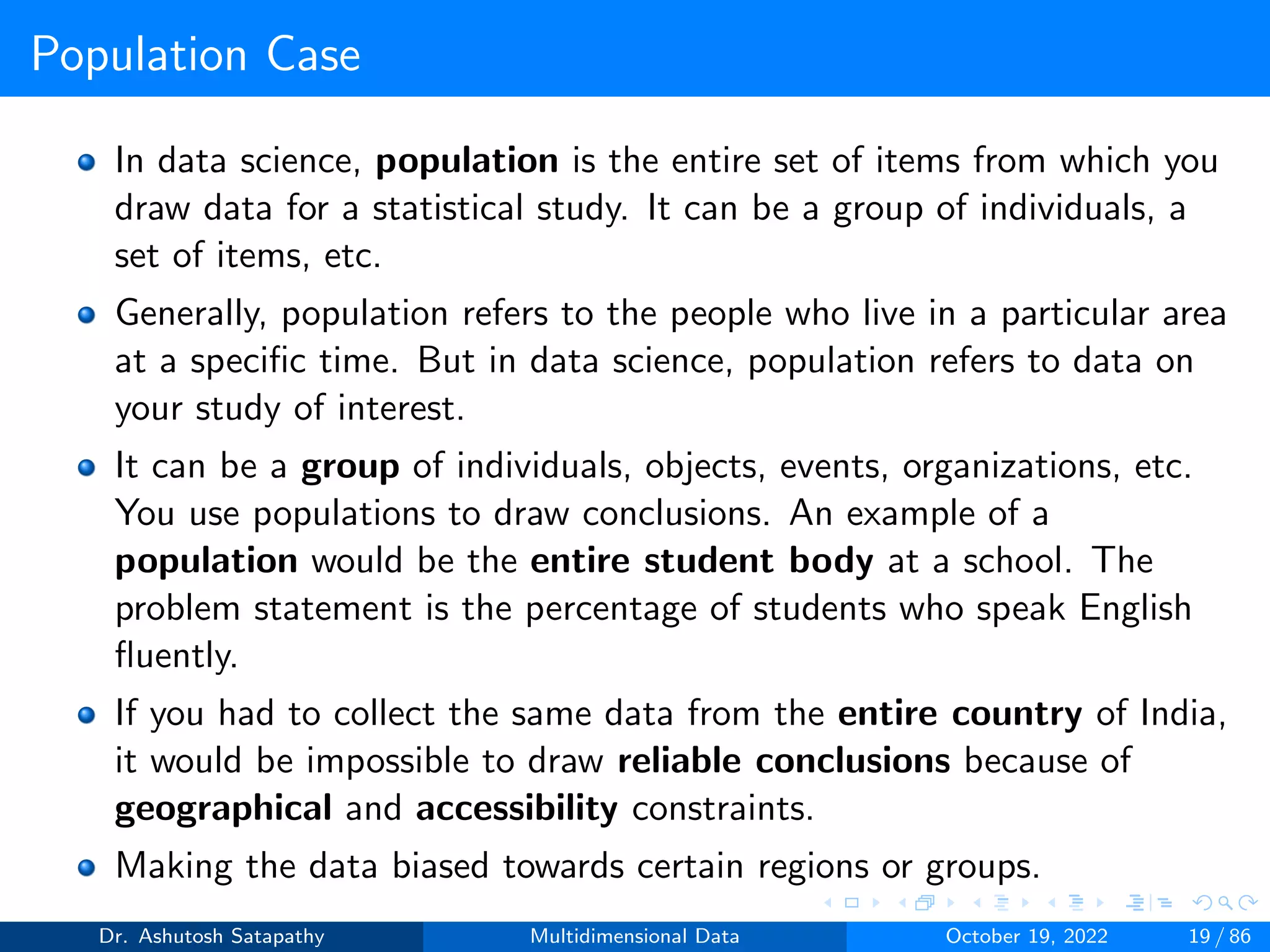 Population Case
In data science, population is the entire set of items from which you
draw data for a statistical study. It can be a group of individuals, a
set of items, etc.
Generally, population refers to the people who live in a particular area
at a specific time. But in data science, population refers to data on
your study of interest.
It can be a group of individuals, objects, events, organizations, etc.
You use populations to draw conclusions. An example of a
population would be the entire student body at a school. The
problem statement is the percentage of students who speak English
fluently.
If you had to collect the same data from the entire country of India,
it would be impossible to draw reliable conclusions because of
geographical and accessibility constraints.
Making the data biased towards certain regions or groups.
Dr. Ashutosh Satapathy Multidimensional Data October 19, 2022 19 / 86
 