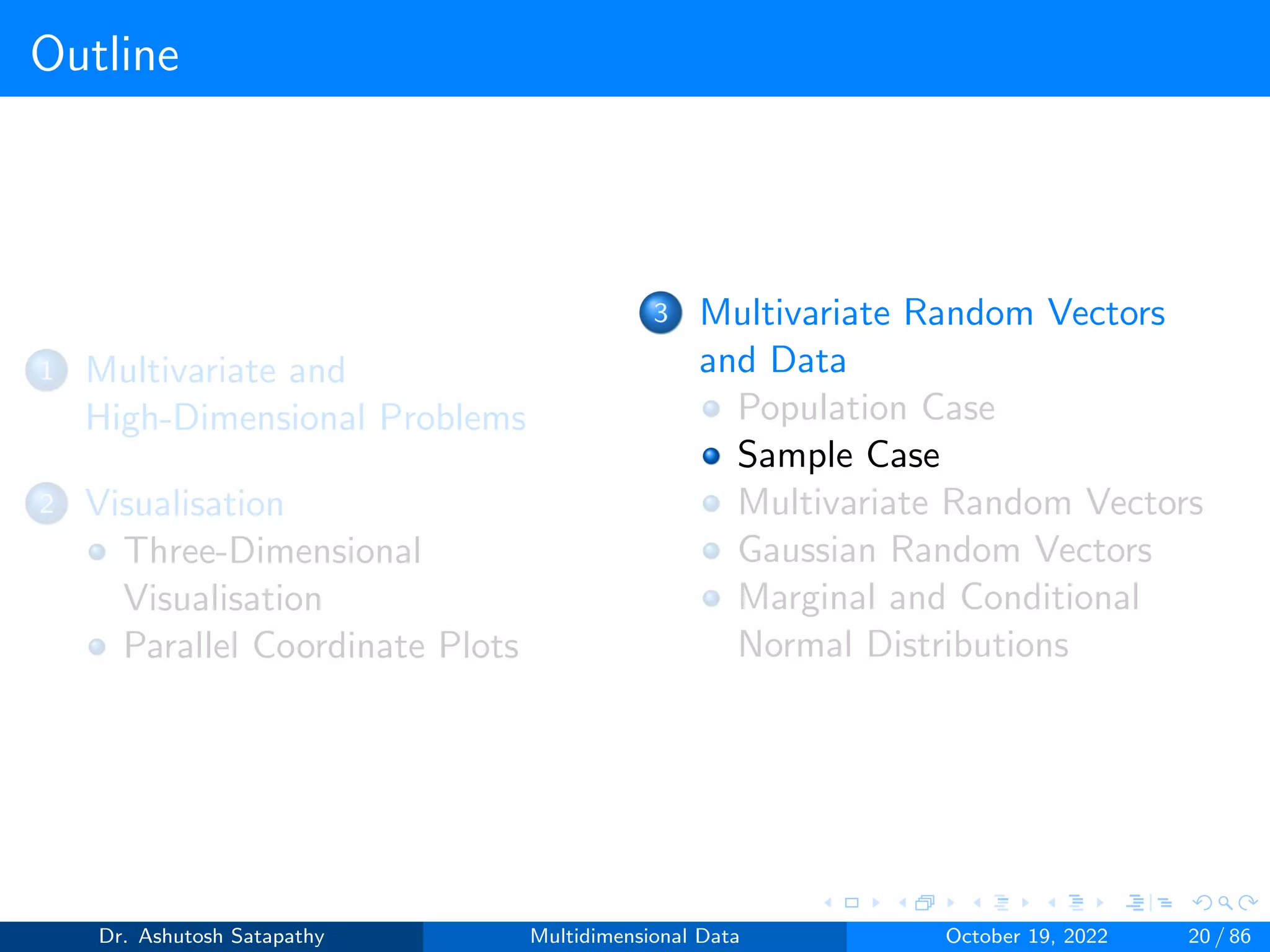Outline
1 Multivariate and
High-Dimensional Problems
2 Visualisation
Three-Dimensional
Visualisation
Parallel Coordinate Plots
3 Multivariate Random Vectors
and Data
Population Case
Sample Case
Multivariate Random Vectors
Gaussian Random Vectors
Marginal and Conditional
Normal Distributions
Dr. Ashutosh Satapathy Multidimensional Data October 19, 2022 20 / 86
 