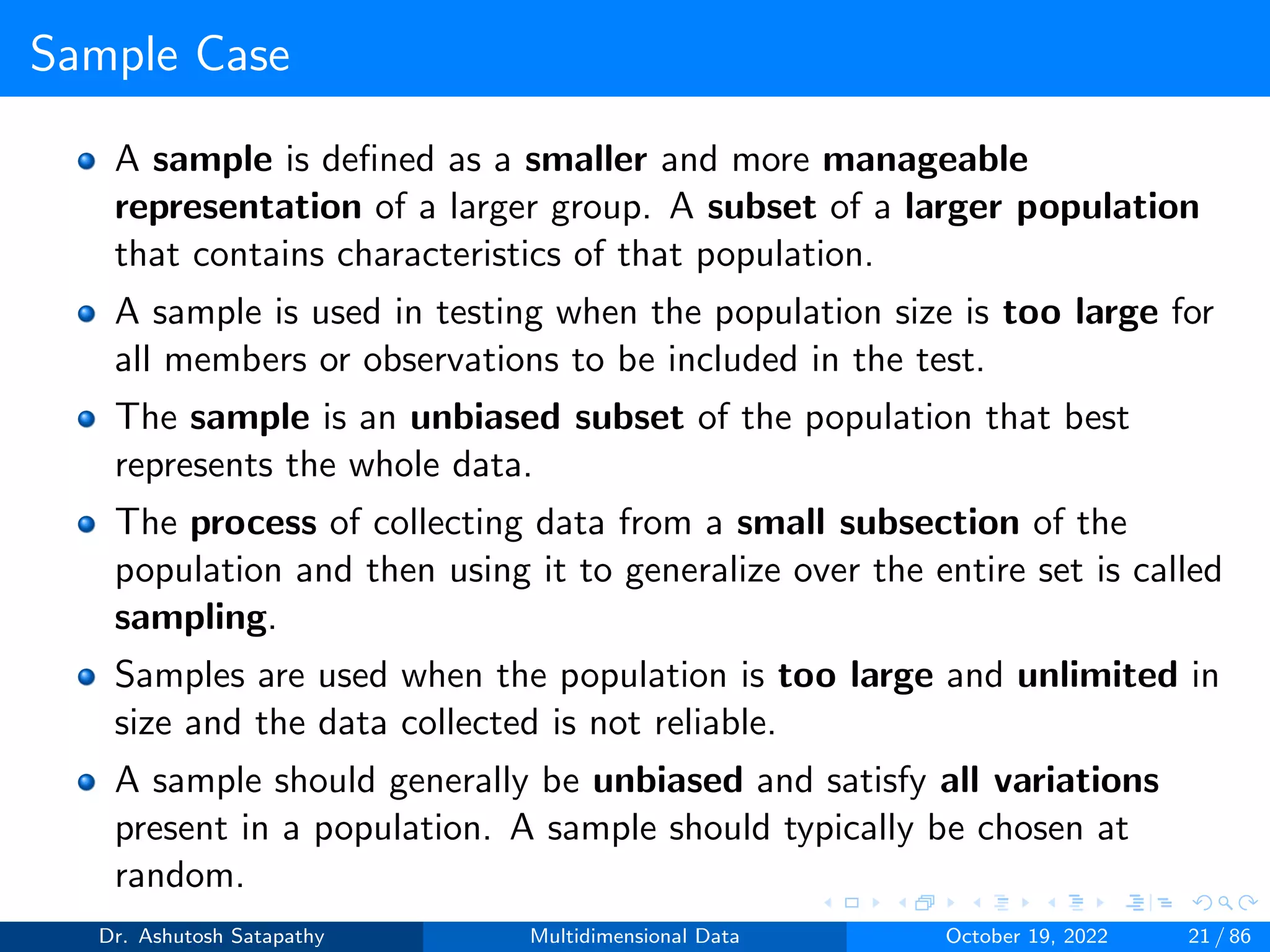 Sample Case
A sample is defined as a smaller and more manageable
representation of a larger group. A subset of a larger population
that contains characteristics of that population.
A sample is used in testing when the population size is too large for
all members or observations to be included in the test.
The sample is an unbiased subset of the population that best
represents the whole data.
The process of collecting data from a small subsection of the
population and then using it to generalize over the entire set is called
sampling.
Samples are used when the population is too large and unlimited in
size and the data collected is not reliable.
A sample should generally be unbiased and satisfy all variations
present in a population. A sample should typically be chosen at
random.
Dr. Ashutosh Satapathy Multidimensional Data October 19, 2022 21 / 86
 