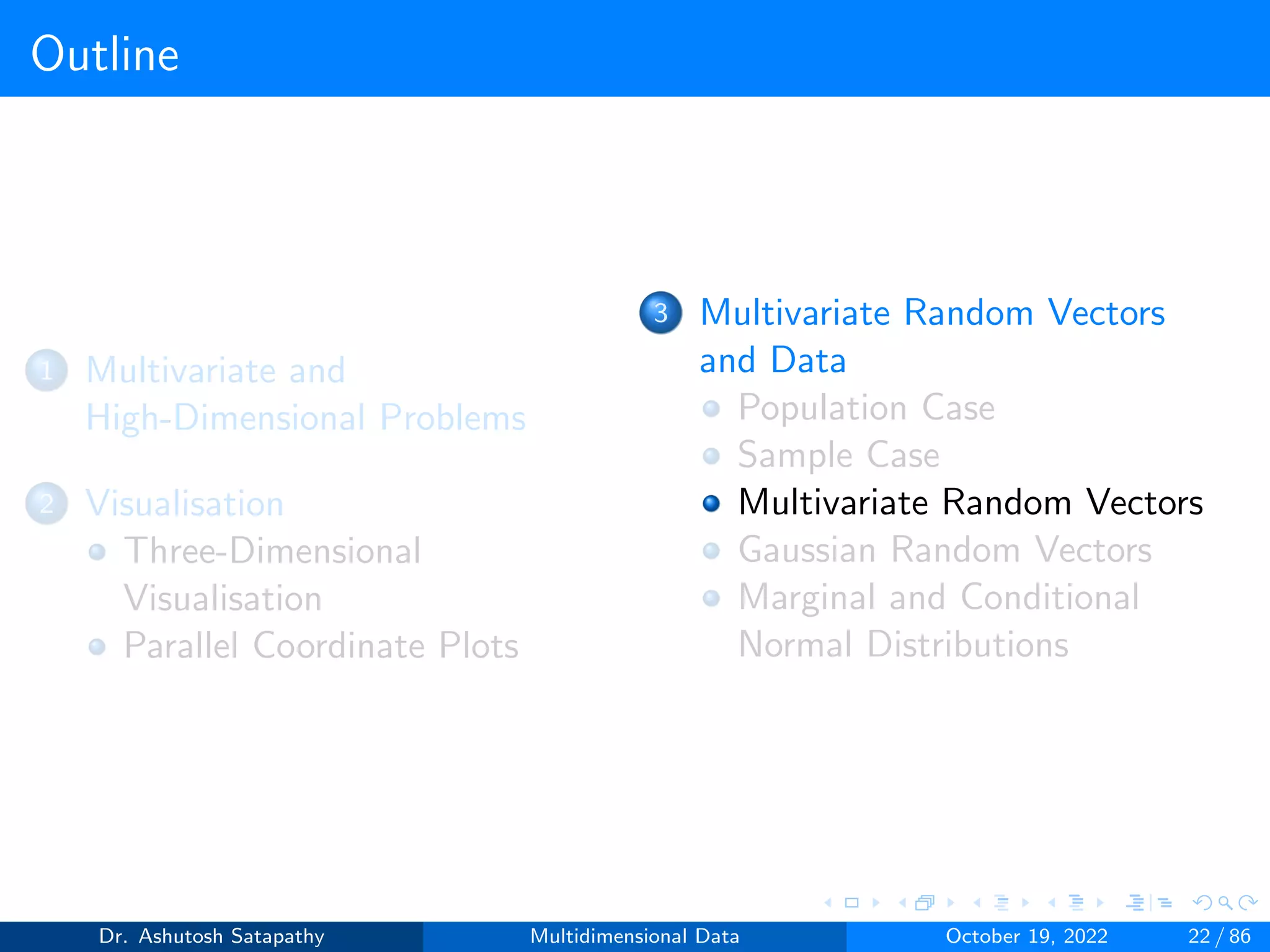 Outline
1 Multivariate and
High-Dimensional Problems
2 Visualisation
Three-Dimensional
Visualisation
Parallel Coordinate Plots
3 Multivariate Random Vectors
and Data
Population Case
Sample Case
Multivariate Random Vectors
Gaussian Random Vectors
Marginal and Conditional
Normal Distributions
Dr. Ashutosh Satapathy Multidimensional Data October 19, 2022 22 / 86
 