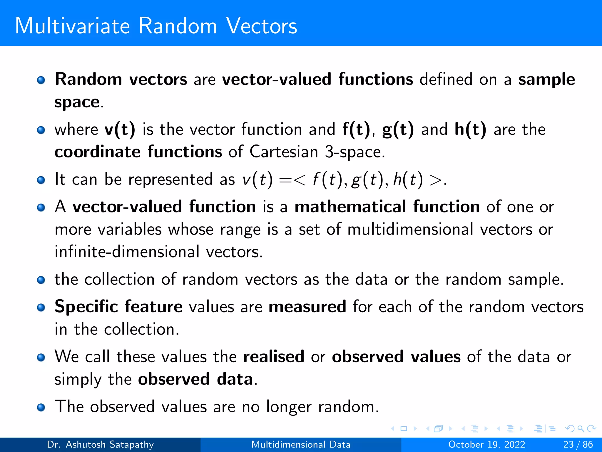 Multivariate Random Vectors
Random vectors are vector-valued functions defined on a sample
space.
where v(t) is the vector function and f(t), g(t) and h(t) are the
coordinate functions of Cartesian 3-space.
It can be represented as v(t) =< f (t), g(t), h(t) >.
A vector-valued function is a mathematical function of one or
more variables whose range is a set of multidimensional vectors or
infinite-dimensional vectors.
the collection of random vectors as the data or the random sample.
Specific feature values are measured for each of the random vectors
in the collection.
We call these values the realised or observed values of the data or
simply the observed data.
The observed values are no longer random.
Dr. Ashutosh Satapathy Multidimensional Data October 19, 2022 23 / 86
 