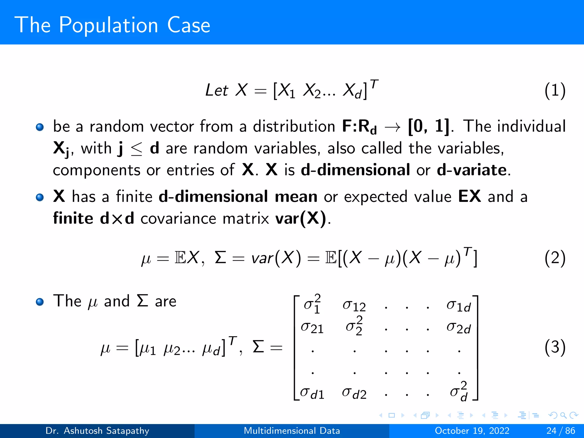 The Population Case
Let X = [X1 X2... Xd ]T
(1)
be a random vector from a distribution F:Rd → [0, 1]. The individual
Xj, with j ≤ d are random variables, also called the variables,
components or entries of X. X is d-dimensional or d-variate.
X has a finite d-dimensional mean or expected value EX and a
finite d×d covariance matrix var(X).
µ = EX, Σ = var(X) = E[(X − µ)(X − µ)T
] (2)
The µ and Σ are
µ = [µ1 µ2... µd ]T
, Σ =






σ2
1 σ12 . . . σ1d
σ21 σ2
2 . . . σ2d
. . . . . .
. . . . . .
σd1 σd2 . . . σ2
d






(3)
Dr. Ashutosh Satapathy Multidimensional Data October 19, 2022 24 / 86
 
