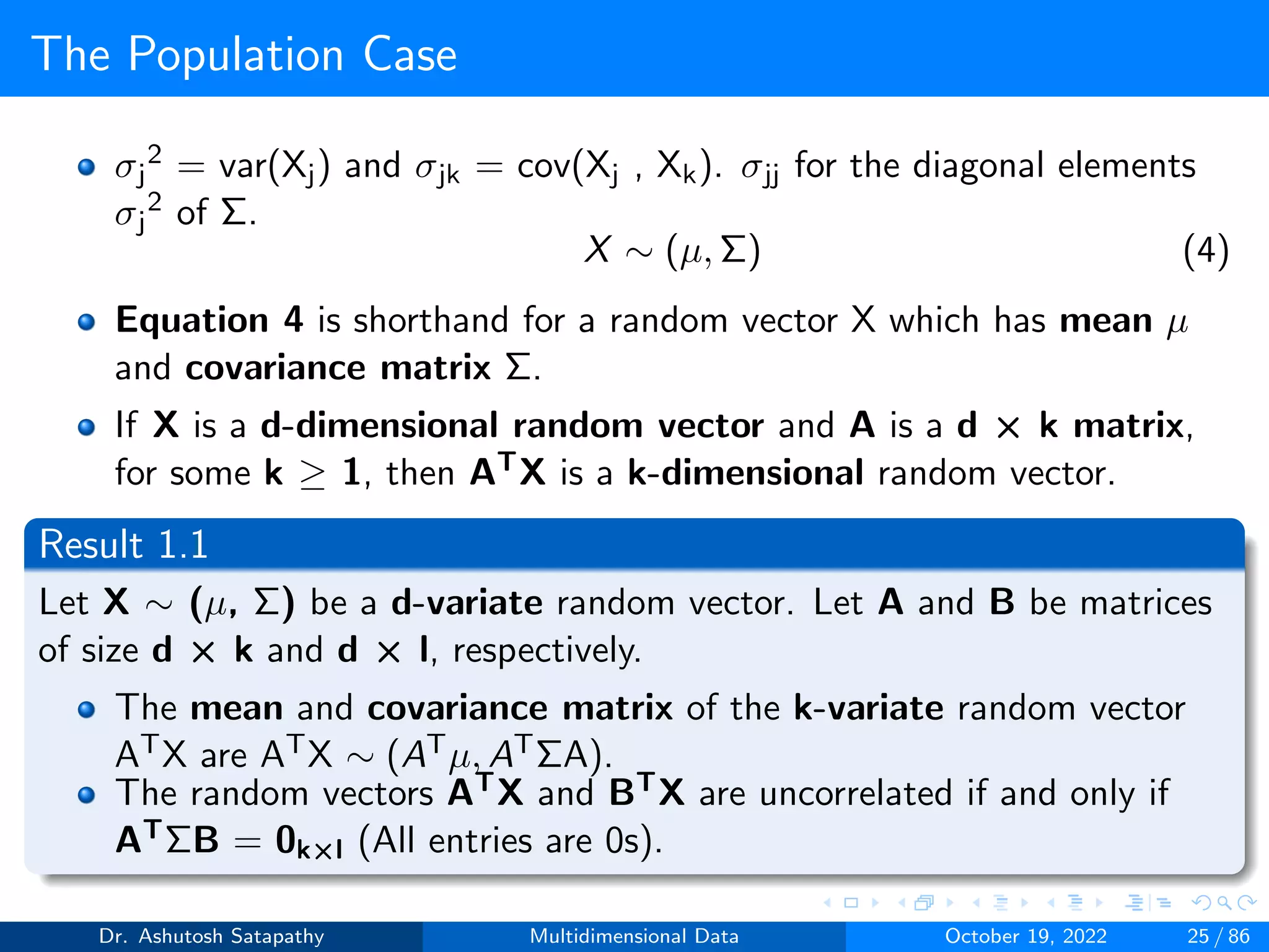 The Population Case
σj
2 = var(Xj) and σjk = cov(Xj , Xk). σjj for the diagonal elements
σj
2 of Σ.
X ∼ (µ, Σ) (4)
Equation 4 is shorthand for a random vector X which has mean µ
and covariance matrix Σ.
If X is a d-dimensional random vector and A is a d × k matrix,
for some k ≥ 1, then ATX is a k-dimensional random vector.
Result 1.1
Let X ∼ (µ, Σ) be a d-variate random vector. Let A and B be matrices
of size d × k and d × l, respectively.
The mean and covariance matrix of the k-variate random vector
ATX are ATX ∼ (ATµ, ATΣA).
The random vectors ATX and BTX are uncorrelated if and only if
ATΣB = 0k×l (All entries are 0s).
Dr. Ashutosh Satapathy Multidimensional Data October 19, 2022 25 / 86
 